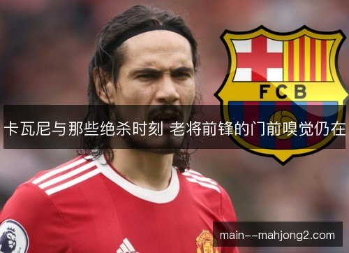 卡瓦尼与那些绝杀时刻 老将前锋的门前嗅觉仍在 卡瓦尼与那些绝杀时刻 老将前锋的门前嗅觉仍在